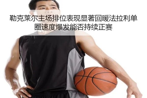 勒克莱尔主场排位表现显著回暖法拉利单圈速度爆发能否持续正赛