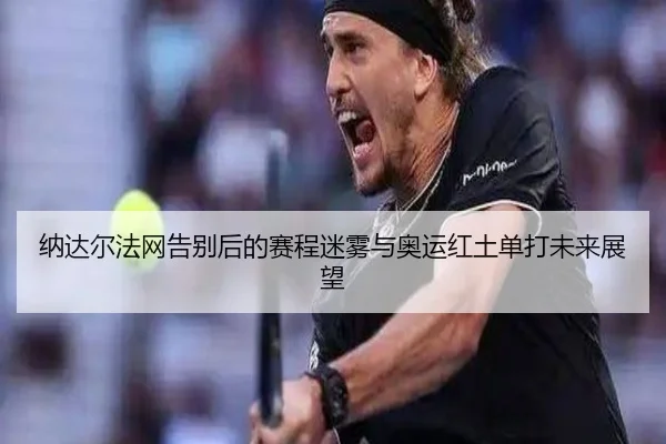 纳达尔法网告别后的赛程迷雾与奥运红土单打未来展望