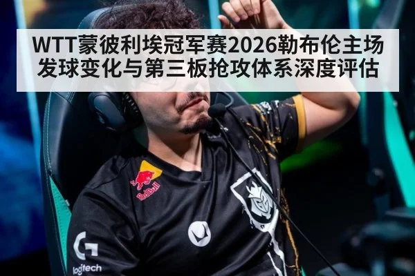 WTT蒙彼利埃冠军赛2026勒布伦主场发球变化与第三板抢攻体系深度评估